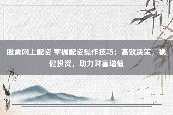 股票网上配资 掌握配资操作技巧：高效决策，稳健投资，助力财富增值