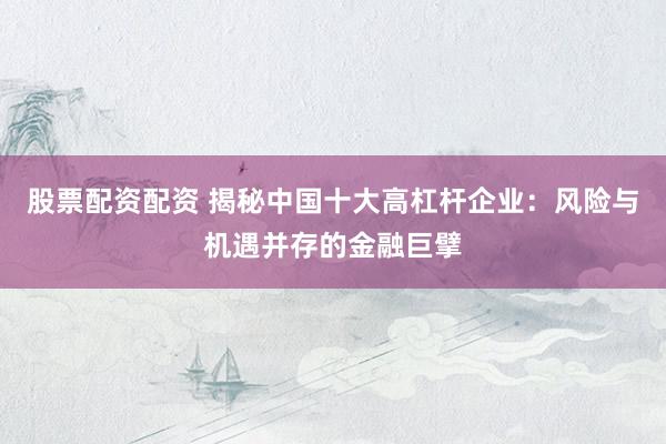 股票配资配资 揭秘中国十大高杠杆企业：风险与机遇并存的金融巨擘