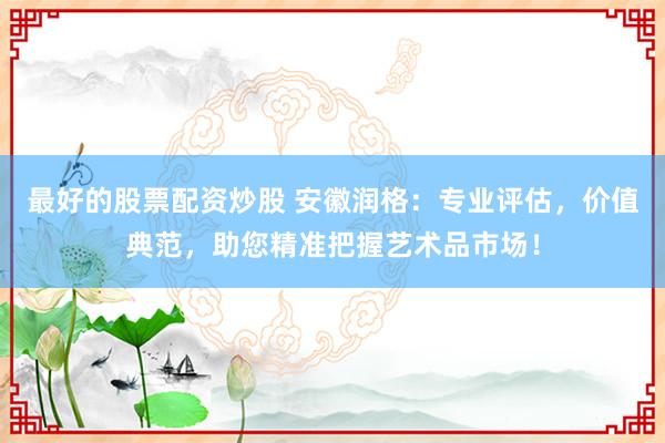 最好的股票配资炒股 安徽润格：专业评估，价值典范，助您精准把握艺术品市场！