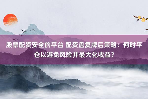 股票配资安全的平台 配资盘复牌后策略：何时平仓以避免风险并最大化收益？