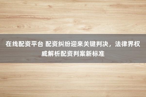 在线配资平台 配资纠纷迎来关键判决，法律界权威解析配资判案新标准