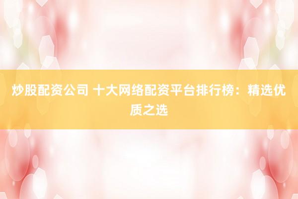 炒股配资公司 十大网络配资平台排行榜：精选优质之选