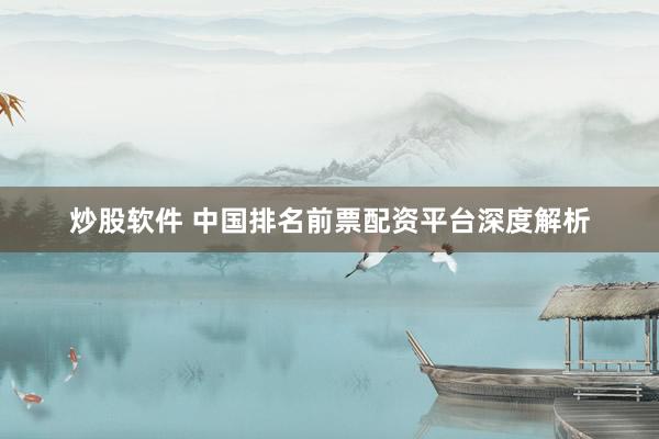 炒股软件 中国排名前票配资平台深度解析