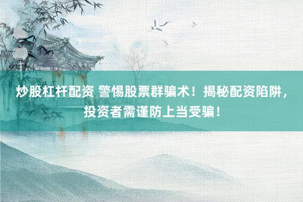 炒股杠杆配资 警惕股票群骗术！揭秘配资陷阱，投资者需谨防上当受骗！
