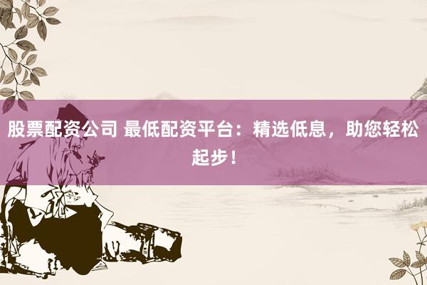 股票配资公司 最低配资平台：精选低息，助您轻松起步！