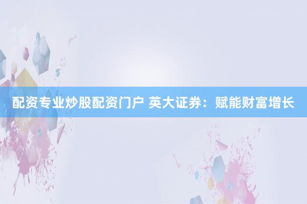 配资专业炒股配资门户 英大证券：赋能财富增长