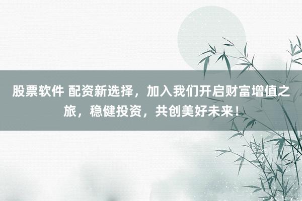 股票软件 配资新选择，加入我们开启财富增值之旅，稳健投资，共创美好未来！