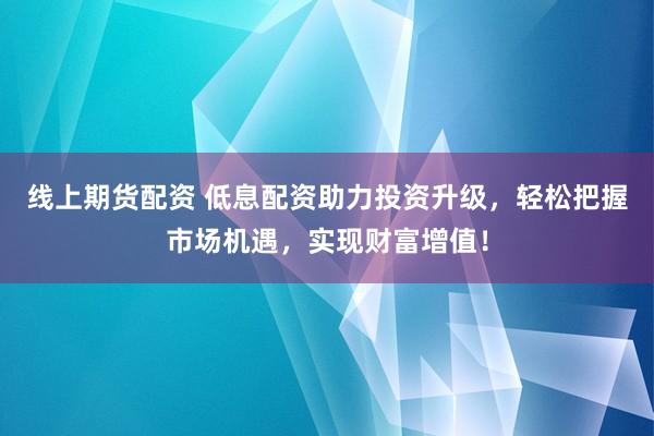 线上期货配资 低息配资助力投资升级，轻松把握市场机遇，实现财富增值！
