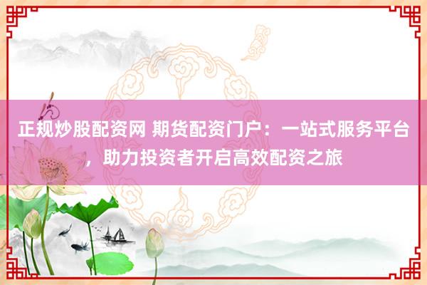 正规炒股配资网 期货配资门户：一站式服务平台，助力投资者开启高效配资之旅