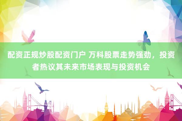 配资正规炒股配资门户 万科股票走势强劲，投资者热议其未来市场表现与投资机会
