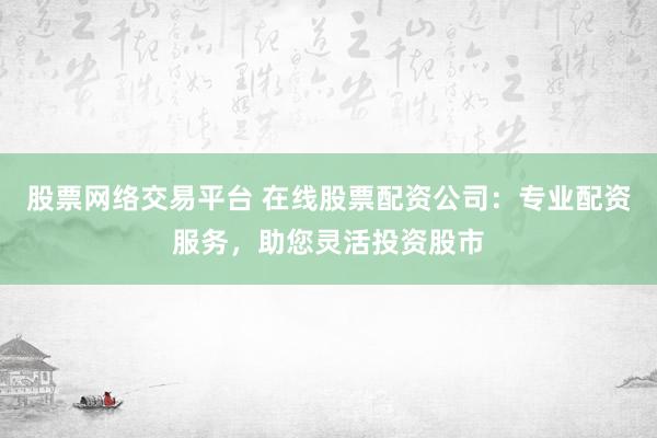 股票网络交易平台 在线股票配资公司：专业配资服务，助您灵活投资股市