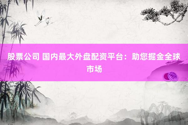 股票公司 国内最大外盘配资平台：助您掘金全球市场