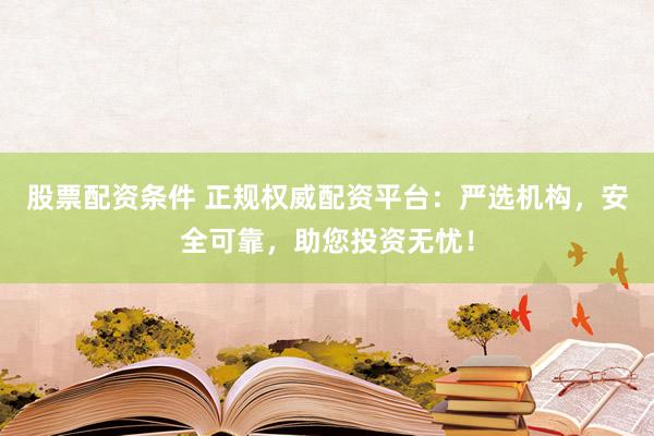股票配资条件 正规权威配资平台：严选机构，安全可靠，助您投资无忧！