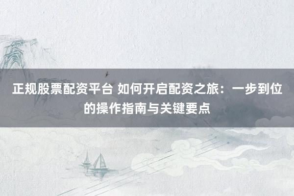正规股票配资平台 如何开启配资之旅：一步到位的操作指南与关键要点