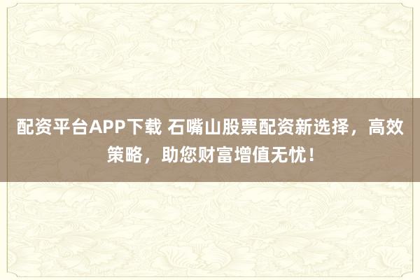 配资平台APP下载 石嘴山股票配资新选择，高效策略，助您财富增值无忧！