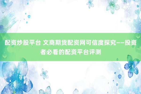 配资炒股平台 文商期货配资网可信度探究——投资者必看的配资平台评测