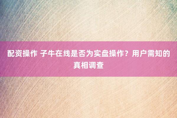 配资操作 子牛在线是否为实盘操作？用户需知的真相调查