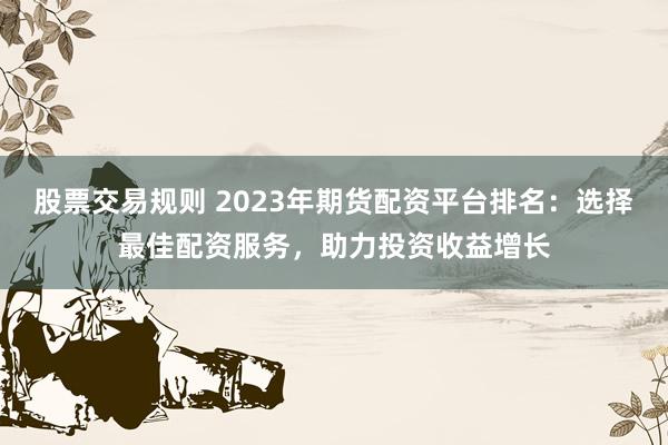 股票交易规则 2023年期货配资平台排名：选择最佳配资服务，助力投资收益增长