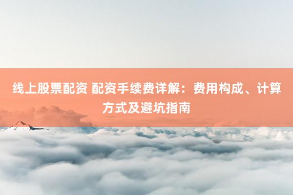 线上股票配资 配资手续费详解：费用构成、计算方式及避坑指南