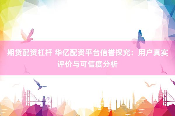 期货配资杠杆 华亿配资平台信誉探究：用户真实评价与可信度分析