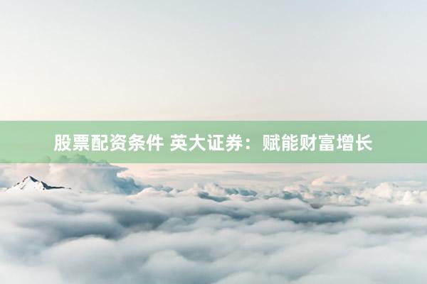 股票配资条件 英大证券：赋能财富增长