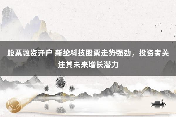 股票融资开户 新纶科技股票走势强劲，投资者关注其未来增长潜力