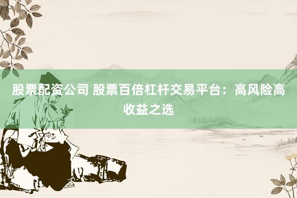 股票配资公司 股票百倍杠杆交易平台：高风险高收益之选