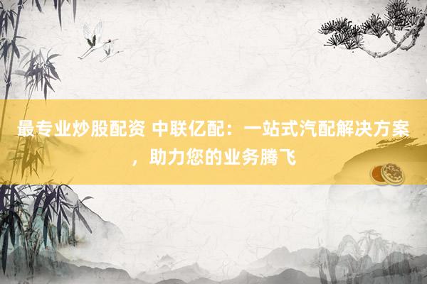 最专业炒股配资 中联亿配：一站式汽配解决方案，助力您的业务腾飞