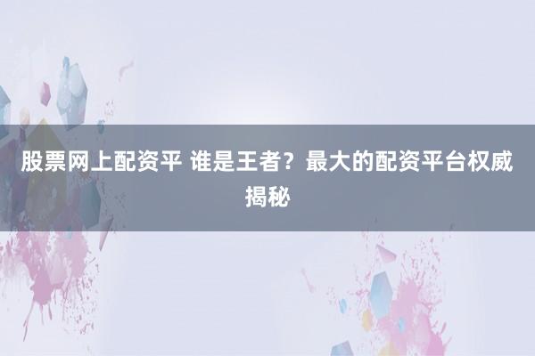 股票网上配资平 谁是王者？最大的配资平台权威揭秘