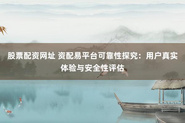 股票配资网址 资配易平台可靠性探究：用户真实体验与安全性评估