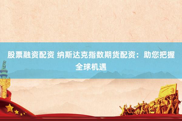 股票融资配资 纳斯达克指数期货配资：助您把握全球机遇