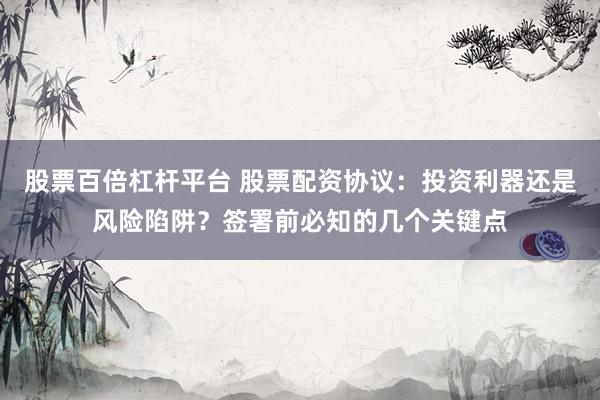 股票百倍杠杆平台 股票配资协议：投资利器还是风险陷阱？签署前必知的几个关键点