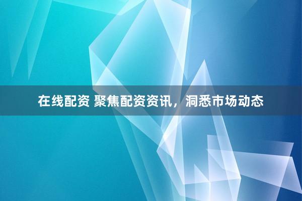 在线配资 聚焦配资资讯，洞悉市场动态