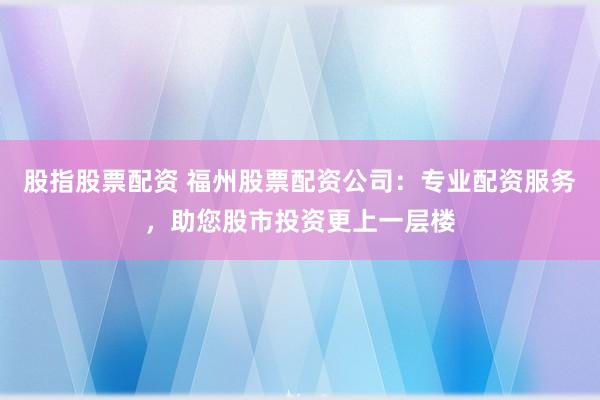 股指股票配资 福州股票配资公司：专业配资服务，助您股市投资更上一层楼