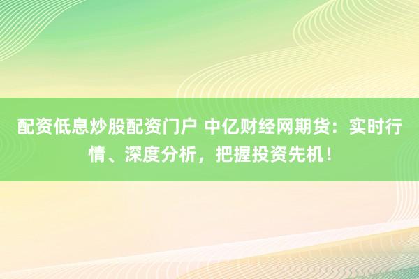 配资低息炒股配资门户 中亿财经网期货：实时行情、深度分析，把握投资先机！