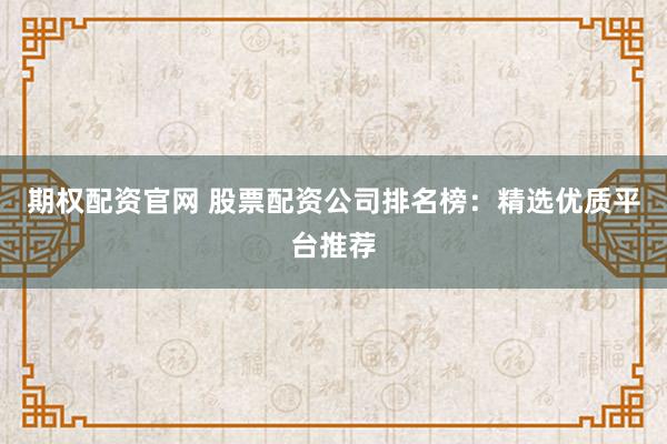 期权配资官网 股票配资公司排名榜：精选优质平台推荐