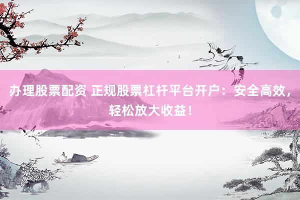 办理股票配资 正规股票杠杆平台开户：安全高效，轻松放大收益！