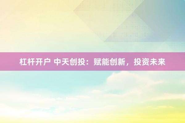 杠杆开户 中天创投：赋能创新，投资未来