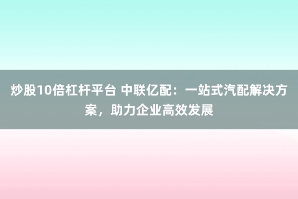 炒股10倍杠杆平台 中联亿配:一站式汽配解决方案,助力企业高效发展