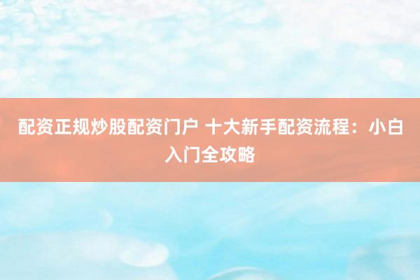 配资正规炒股配资门户 十大新手配资流程：小白入门全攻略