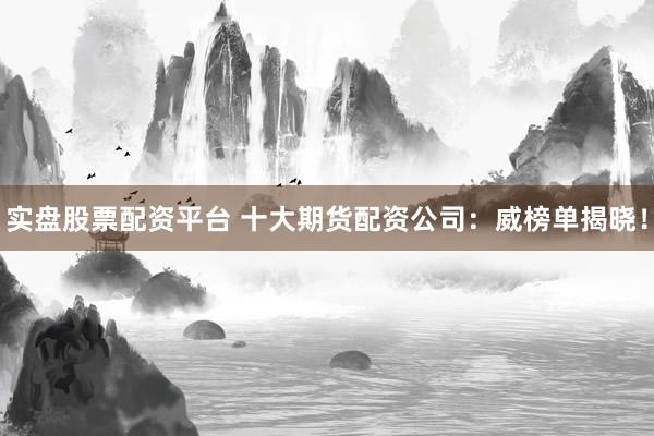 实盘股票配资平台 十大期货配资公司：威榜单揭晓！