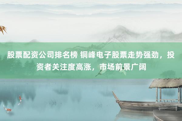 股票配资公司排名榜 铜峰电子股票走势强劲，投资者关注度高涨，市场前景广阔