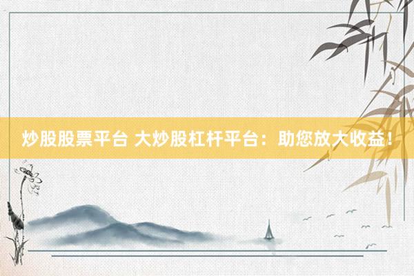 炒股股票平台 大炒股杠杆平台：助您放大收益！